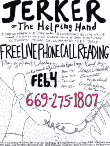 Flyer with black text on a white background. A sketch of a pair of hands holding a phone with a cord appears at the bottom. Behind the hands appears naked hairy legs from the perspective of the caller. The text reads, "Jerker or The Helping Hand: A Pornographic elegy with Redeeming Social Value and a Hymn to the Queer Men of San Francisco in Twenty Phone calls, many of them dirty". Play by Robert Chesley, introduced by Charles Ryan Long. Ready by Maxe Crandall, Emmette Ramstad, and constantine Zauitsanos. Free Live Phone call reading February 4th at 5 PM PST / 6 PM MST / 7 PM CST / 8 PM EST 669-275-1807 This reading of Jerker is given courtesy of Victor Bumbalo of the Robert Chesley Foundation and Broadway Play Publishing, Inc. And through funding from the Onassis Foundation.